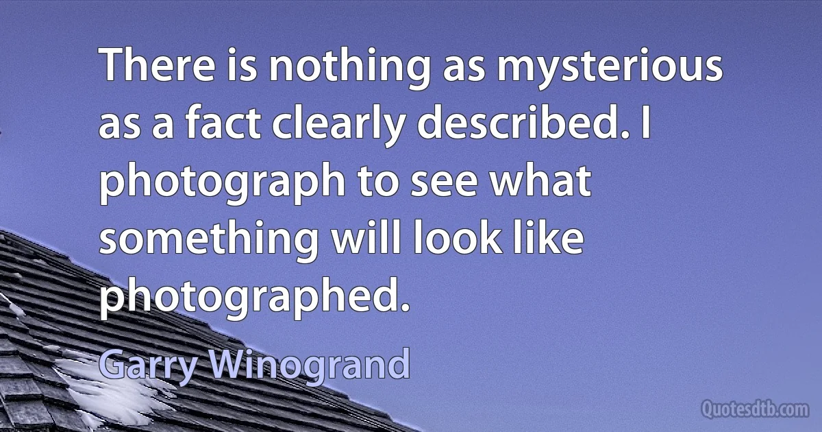 There is nothing as mysterious as a fact clearly described. I photograph to see what something will look like photographed. (Garry Winogrand)