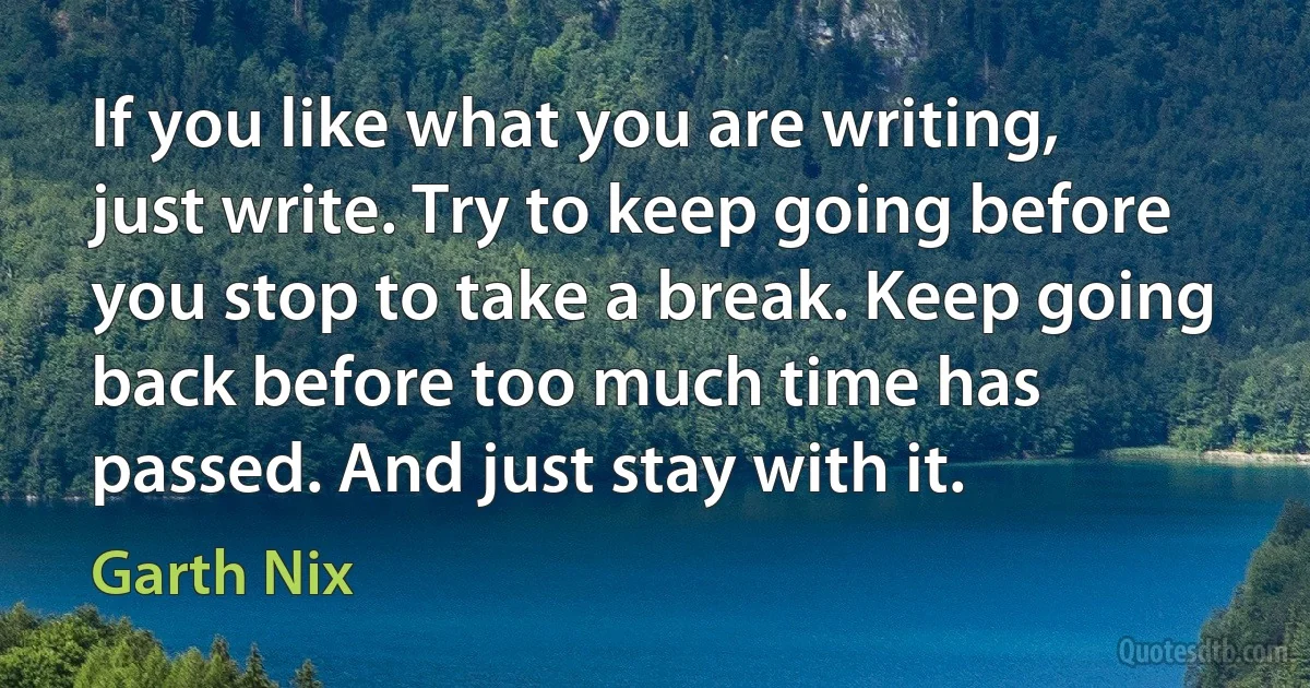 If you like what you are writing, just write. Try to keep going before you stop to take a break. Keep going back before too much time has passed. And just stay with it. (Garth Nix)