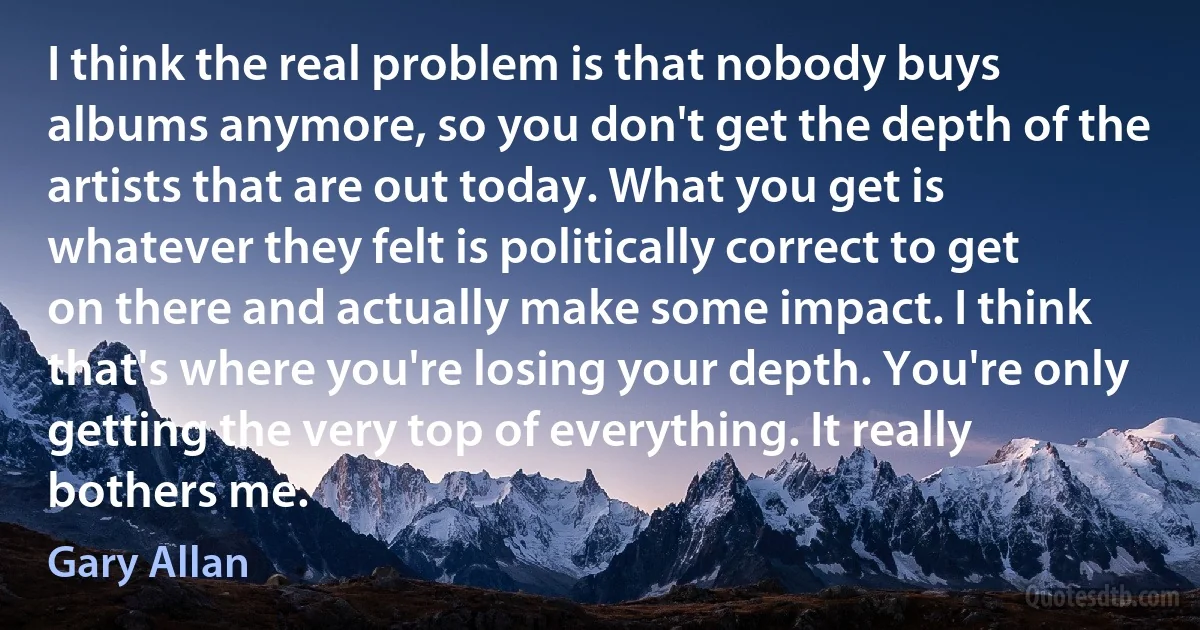 I think the real problem is that nobody buys albums anymore, so you don't get the depth of the artists that are out today. What you get is whatever they felt is politically correct to get on there and actually make some impact. I think that's where you're losing your depth. You're only getting the very top of everything. It really bothers me. (Gary Allan)