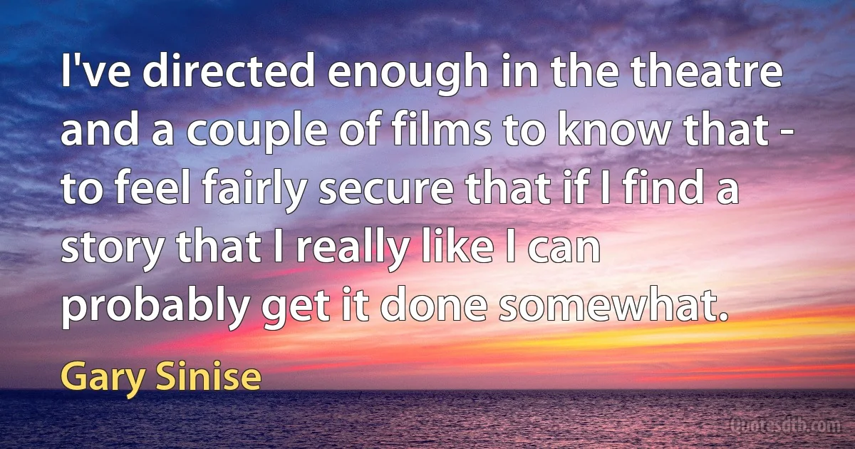 I've directed enough in the theatre and a couple of films to know that - to feel fairly secure that if I find a story that I really like I can probably get it done somewhat. (Gary Sinise)