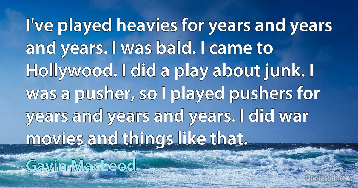 I've played heavies for years and years and years. I was bald. I came to Hollywood. I did a play about junk. I was a pusher, so I played pushers for years and years and years. I did war movies and things like that. (Gavin MacLeod)