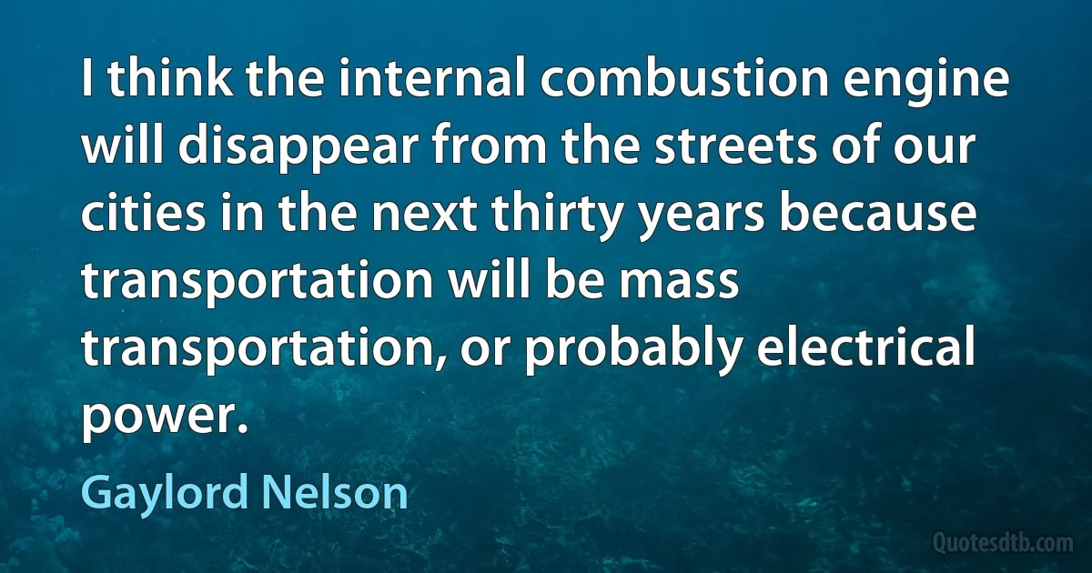 I think the internal combustion engine will disappear from the streets of our cities in the next thirty years because transportation will be mass transportation, or probably electrical power. (Gaylord Nelson)