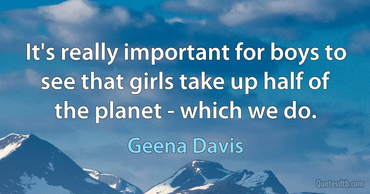 It's really important for boys to see that girls take up half of the planet - which we do. (Geena Davis)