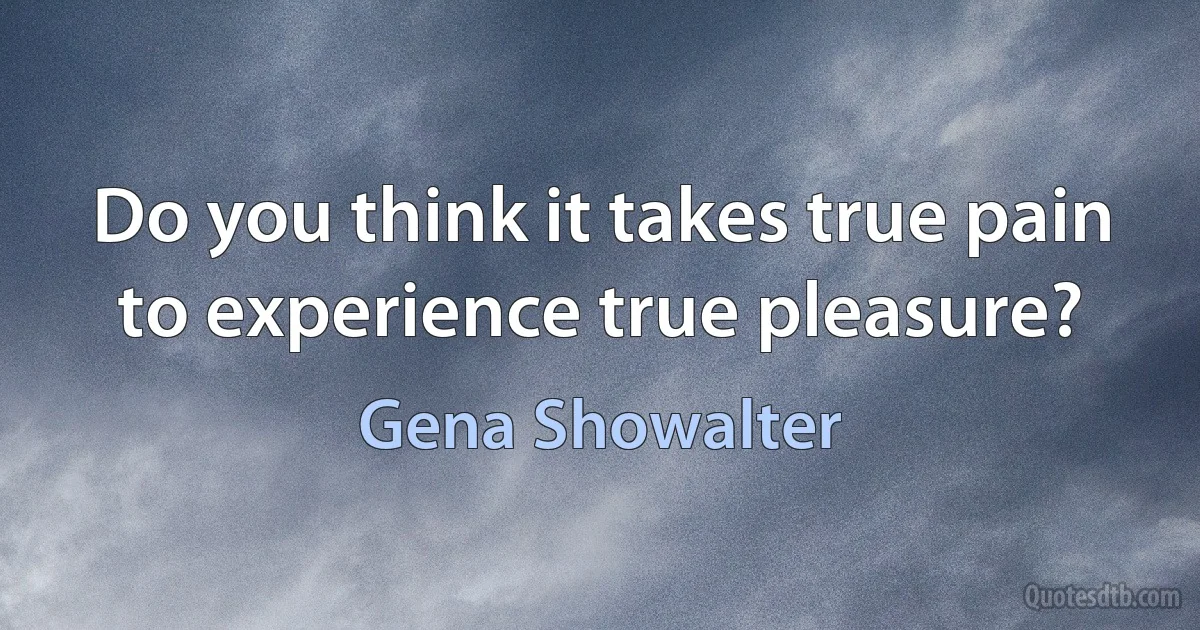 Do you think it takes true pain to experience true pleasure? (Gena Showalter)