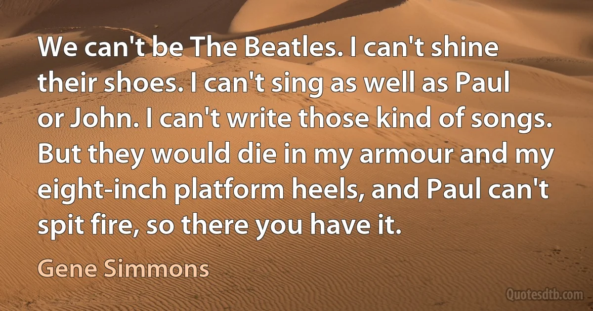 We can't be The Beatles. I can't shine their shoes. I can't sing as well as Paul or John. I can't write those kind of songs. But they would die in my armour and my eight-inch platform heels, and Paul can't spit fire, so there you have it. (Gene Simmons)