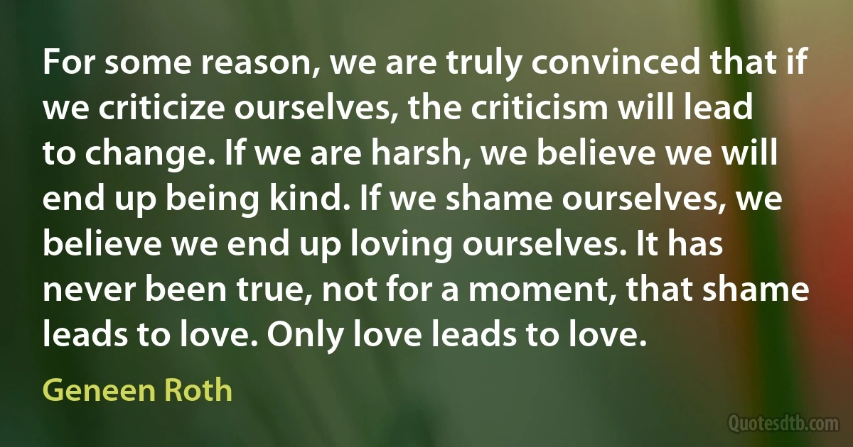 For some reason, we are truly convinced that if we criticize ourselves, the criticism will lead to change. If we are harsh, we believe we will end up being kind. If we shame ourselves, we believe we end up loving ourselves. It has never been true, not for a moment, that shame leads to love. Only love leads to love. (Geneen Roth)