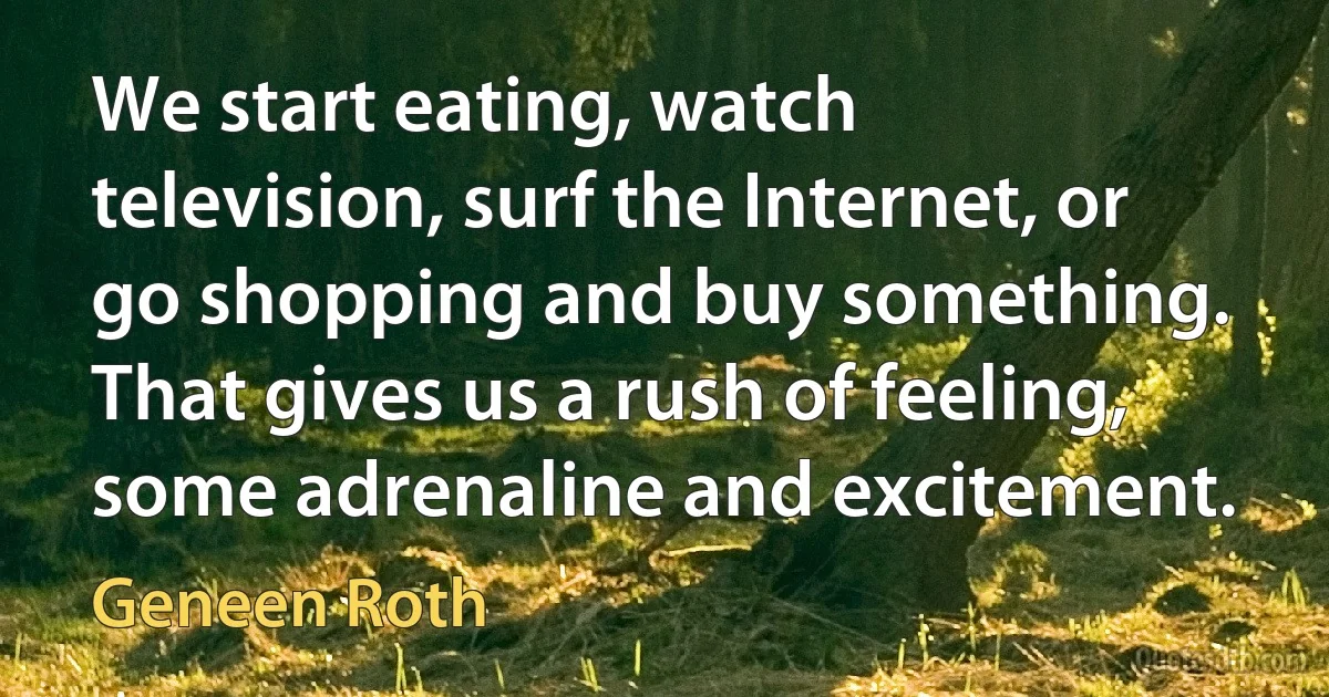 We start eating, watch television, surf the Internet, or go shopping and buy something. That gives us a rush of feeling, some adrenaline and excitement. (Geneen Roth)