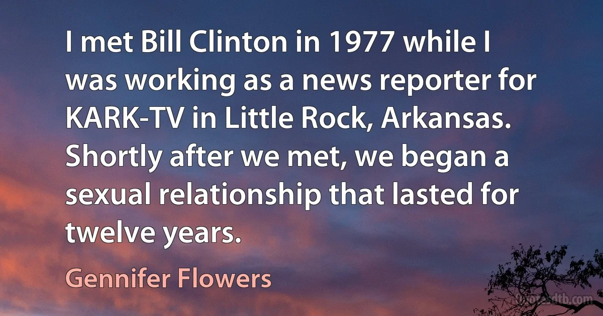 I met Bill Clinton in 1977 while I was working as a news reporter for KARK-TV in Little Rock, Arkansas. Shortly after we met, we began a sexual relationship that lasted for twelve years. (Gennifer Flowers)