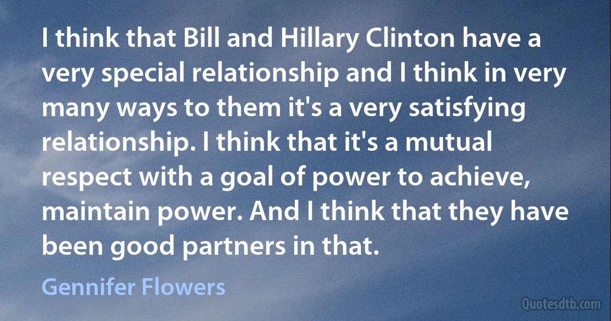 I think that Bill and Hillary Clinton have a very special relationship and I think in very many ways to them it's a very satisfying relationship. I think that it's a mutual respect with a goal of power to achieve, maintain power. And I think that they have been good partners in that. (Gennifer Flowers)