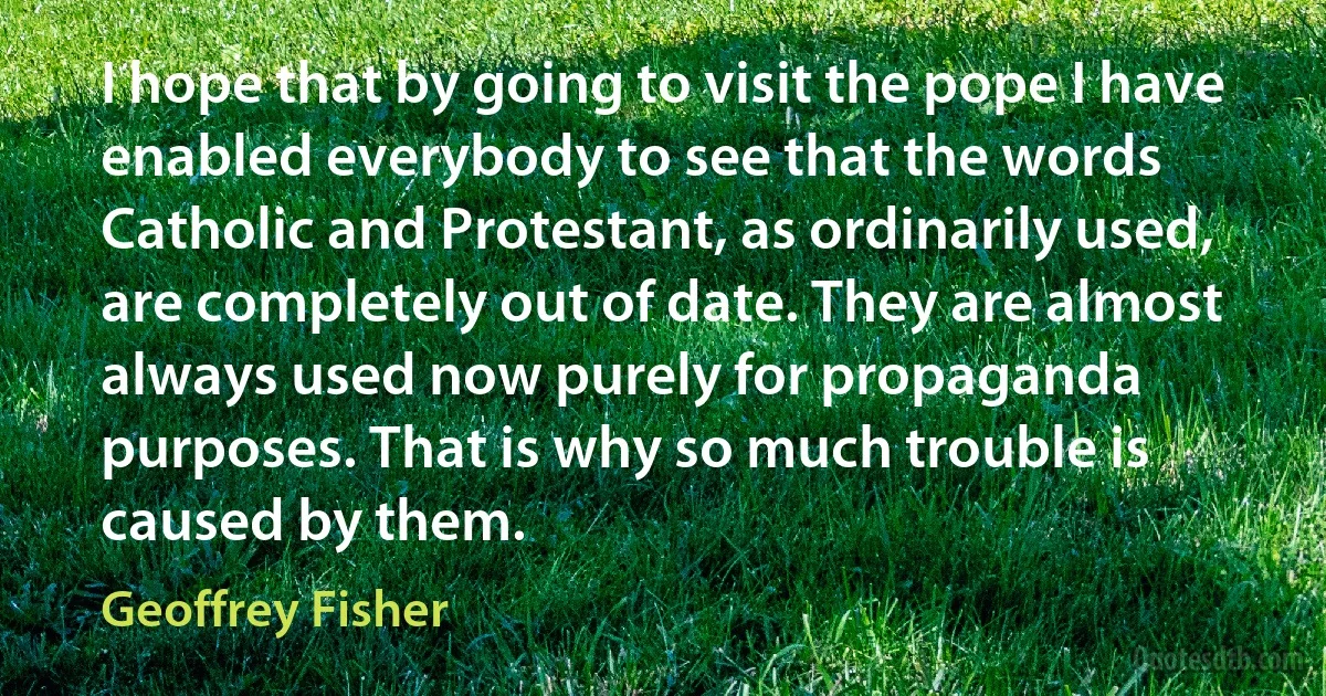 I hope that by going to visit the pope I have enabled everybody to see that the words Catholic and Protestant, as ordinarily used, are completely out of date. They are almost always used now purely for propaganda purposes. That is why so much trouble is caused by them. (Geoffrey Fisher)