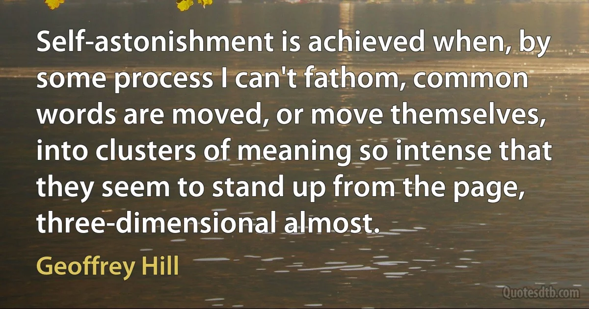 Self-astonishment is achieved when, by some process I can't fathom, common words are moved, or move themselves, into clusters of meaning so intense that they seem to stand up from the page, three-dimensional almost. (Geoffrey Hill)