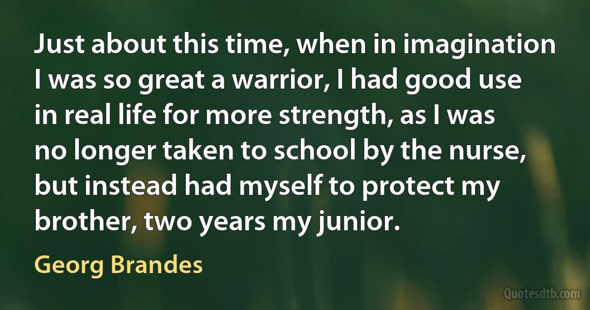 Just about this time, when in imagination I was so great a warrior, I had good use in real life for more strength, as I was no longer taken to school by the nurse, but instead had myself to protect my brother, two years my junior. (Georg Brandes)