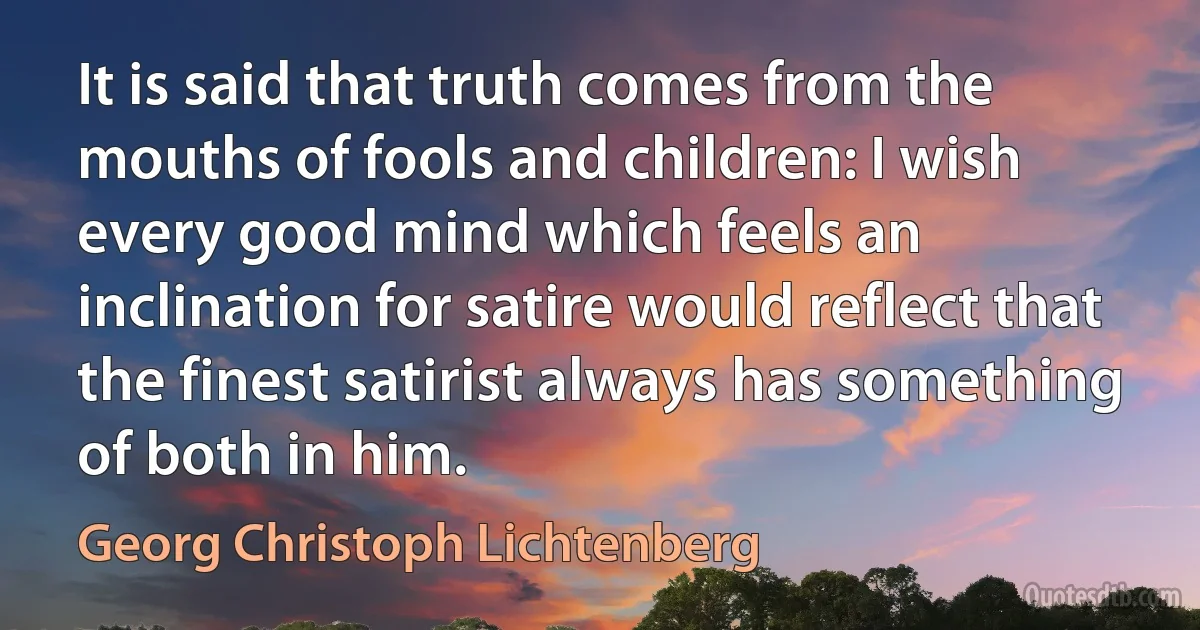 It is said that truth comes from the mouths of fools and children: I wish every good mind which feels an inclination for satire would reflect that the finest satirist always has something of both in him. (Georg Christoph Lichtenberg)