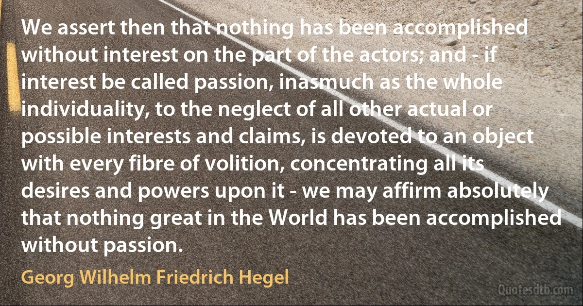 We assert then that nothing has been accomplished without interest on the part of the actors; and - if interest be called passion, inasmuch as the whole individuality, to the neglect of all other actual or possible interests and claims, is devoted to an object with every fibre of volition, concentrating all its desires and powers upon it - we may affirm absolutely that nothing great in the World has been accomplished without passion. (Georg Wilhelm Friedrich Hegel)