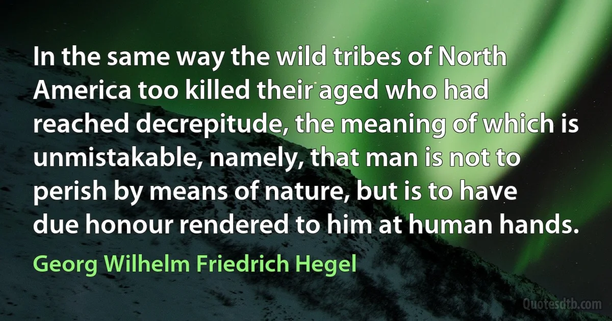 In the same way the wild tribes of North America too killed their aged who had reached decrepitude, the meaning of which is unmistakable, namely, that man is not to perish by means of nature, but is to have due honour rendered to him at human hands. (Georg Wilhelm Friedrich Hegel)