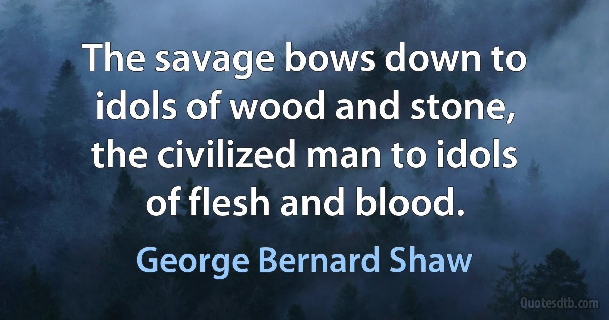 The savage bows down to idols of wood and stone, the civilized man to idols of flesh and blood. (George Bernard Shaw)