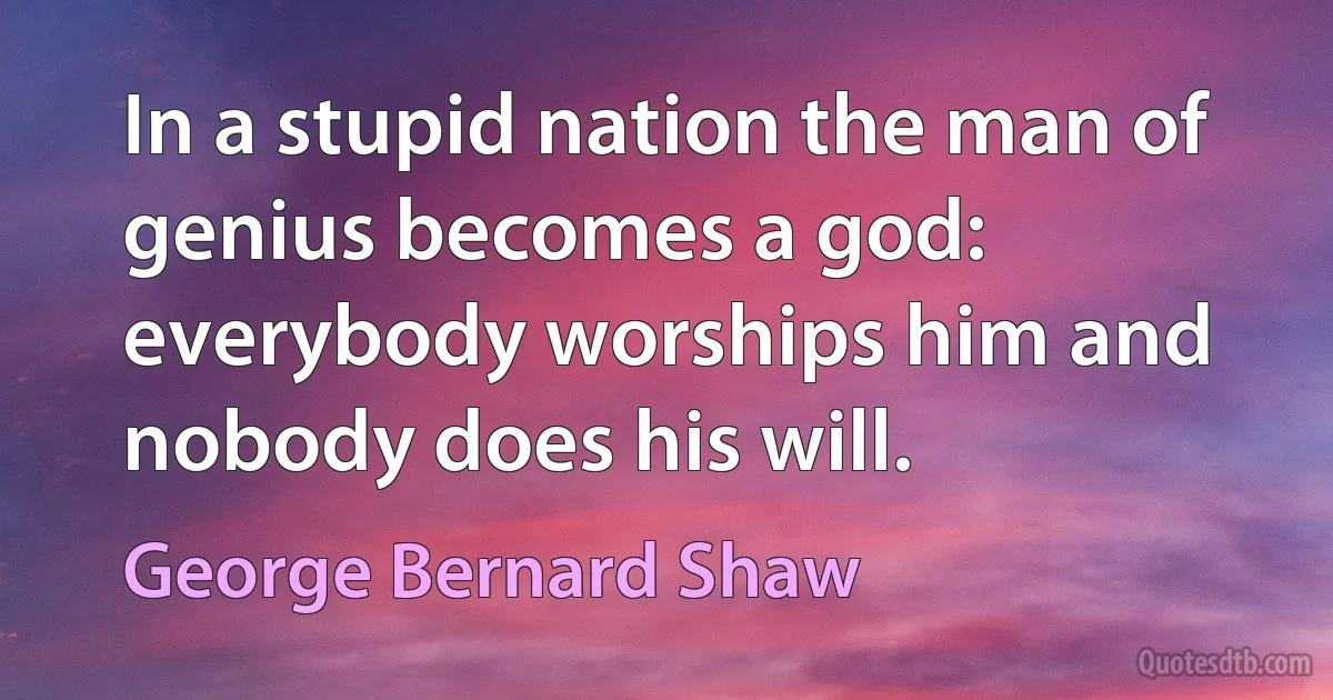 In a stupid nation the man of genius becomes a god: everybody worships him and nobody does his will. (George Bernard Shaw)