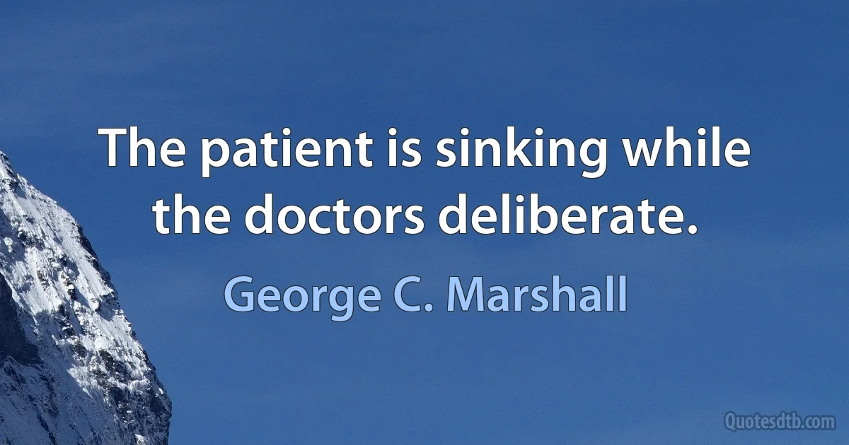 The patient is sinking while the doctors deliberate. (George C. Marshall)