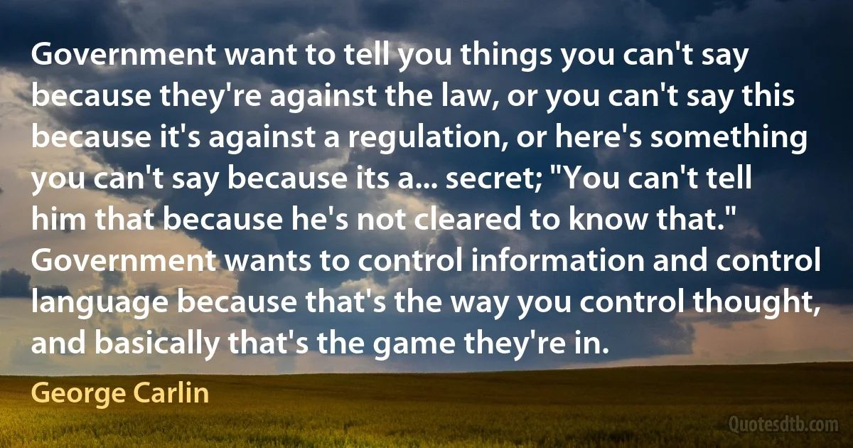 Government want to tell you things you can't say because they're against the law, or you can't say this because it's against a regulation, or here's something you can't say because its a... secret; "You can't tell him that because he's not cleared to know that." Government wants to control information and control language because that's the way you control thought, and basically that's the game they're in. (George Carlin)