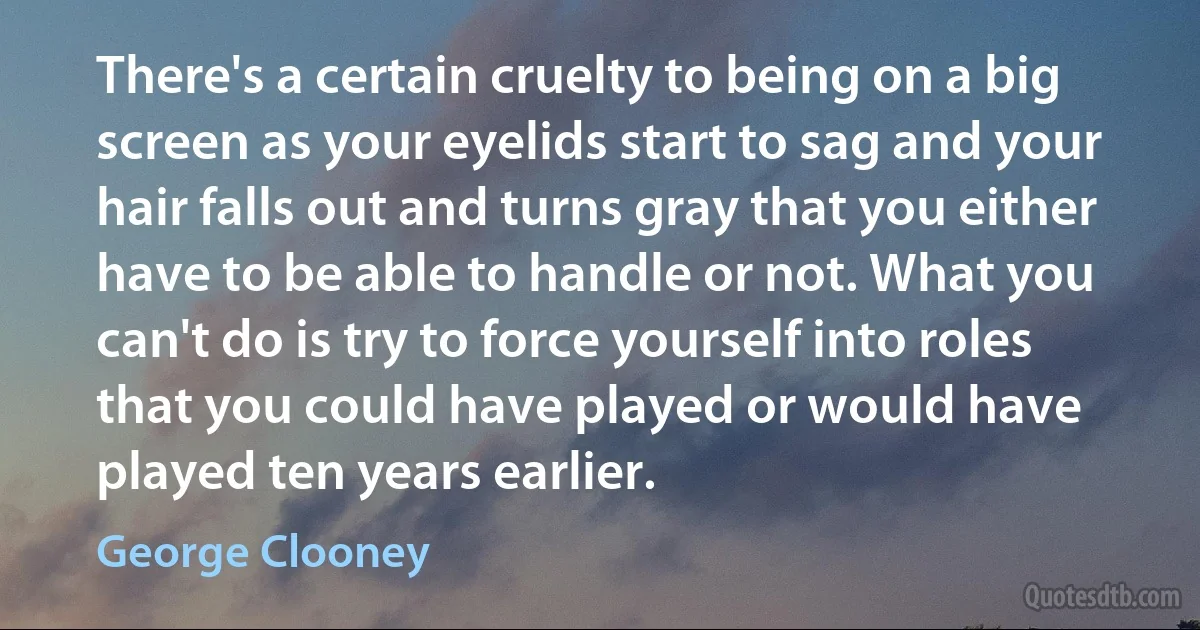 There's a certain cruelty to being on a big screen as your eyelids start to sag and your hair falls out and turns gray that you either have to be able to handle or not. What you can't do is try to force yourself into roles that you could have played or would have played ten years earlier. (George Clooney)