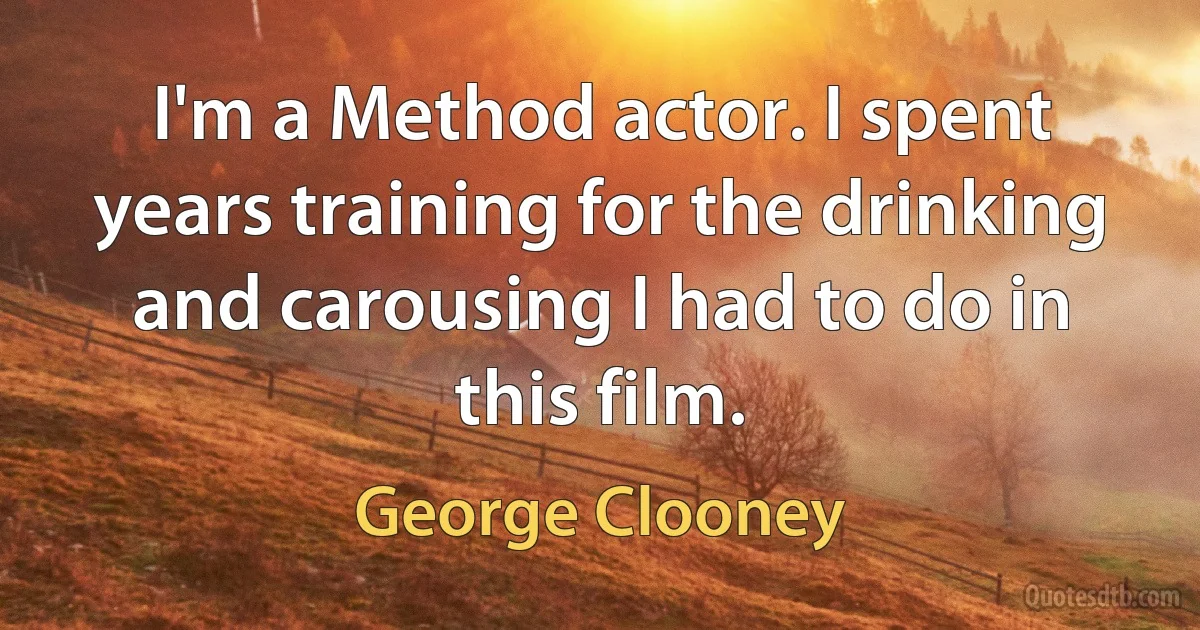 I'm a Method actor. I spent years training for the drinking and carousing I had to do in this film. (George Clooney)