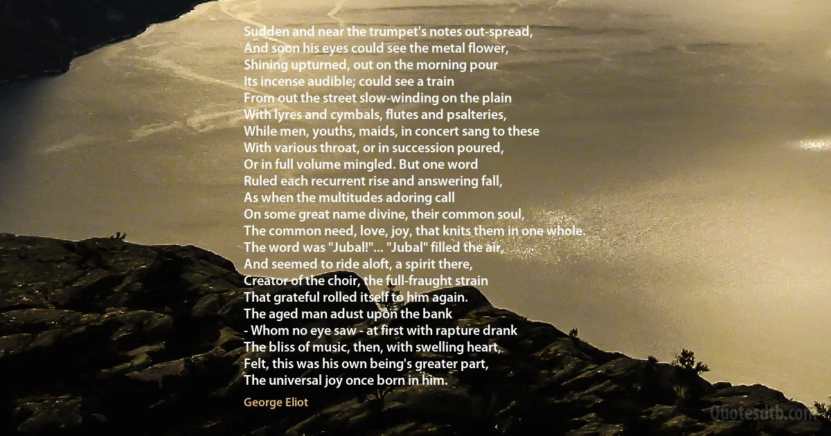 Sudden and near the trumpet's notes out-spread,
And soon his eyes could see the metal flower,
Shining upturned, out on the morning pour
Its incense audible; could see a train
From out the street slow-winding on the plain
With lyres and cymbals, flutes and psalteries,
While men, youths, maids, in concert sang to these
With various throat, or in succession poured,
Or in full volume mingled. But one word
Ruled each recurrent rise and answering fall,
As when the multitudes adoring call
On some great name divine, their common soul,
The common need, love, joy, that knits them in one whole.
The word was "Jubal!"... "Jubal" filled the air,
And seemed to ride aloft, a spirit there,
Creator of the choir, the full-fraught strain
That grateful rolled itself to him again.
The aged man adust upon the bank
- Whom no eye saw - at first with rapture drank
The bliss of music, then, with swelling heart,
Felt, this was his own being's greater part,
The universal joy once born in him. (George Eliot)