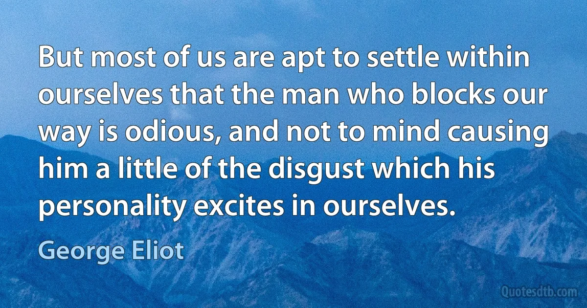 But most of us are apt to settle within ourselves that the man who blocks our way is odious, and not to mind causing him a little of the disgust which his personality excites in ourselves. (George Eliot)