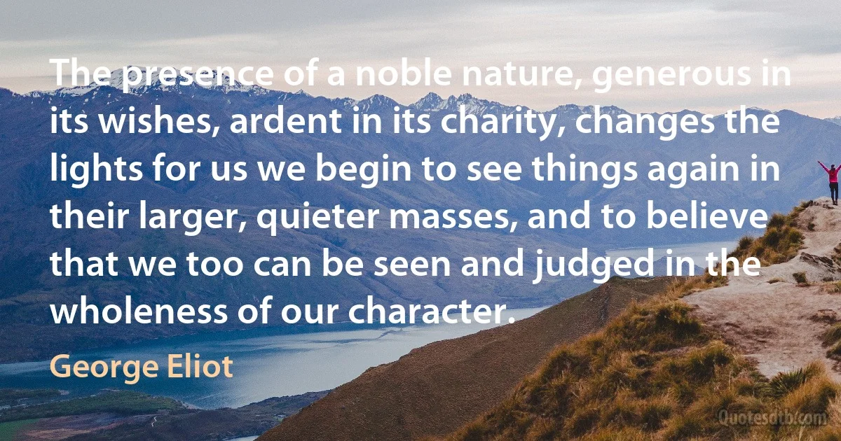 The presence of a noble nature, generous in its wishes, ardent in its charity, changes the lights for us we begin to see things again in their larger, quieter masses, and to believe that we too can be seen and judged in the wholeness of our character. (George Eliot)