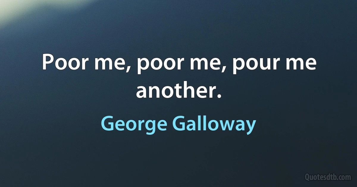 Poor me, poor me, pour me another. (George Galloway)