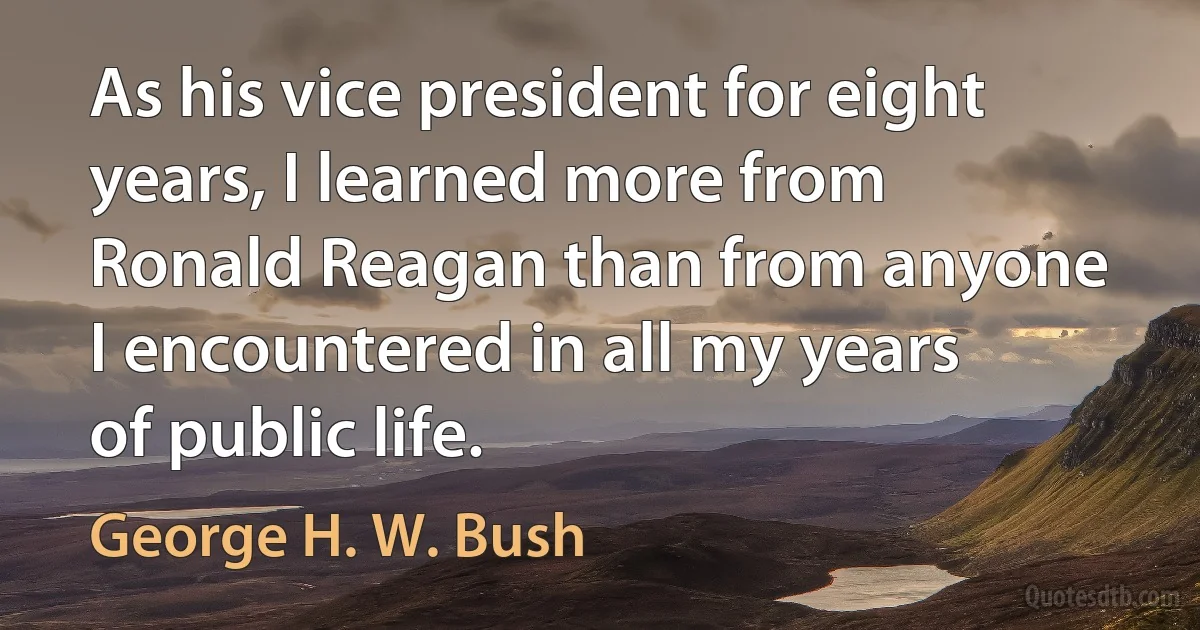 As his vice president for eight years, I learned more from Ronald Reagan than from anyone I encountered in all my years of public life. (George H. W. Bush)