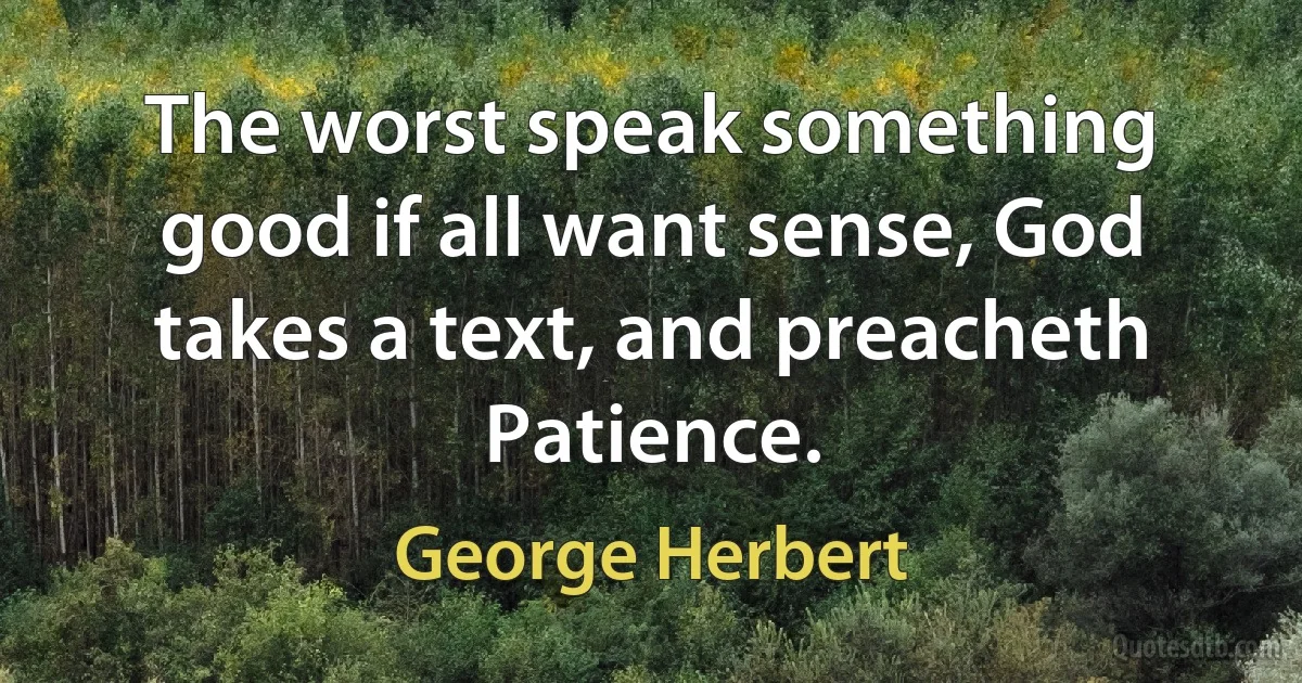 The worst speak something good if all want sense, God takes a text, and preacheth Patience. (George Herbert)