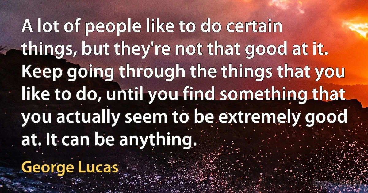 A lot of people like to do certain things, but they're not that good at it. Keep going through the things that you like to do, until you find something that you actually seem to be extremely good at. It can be anything. (George Lucas)