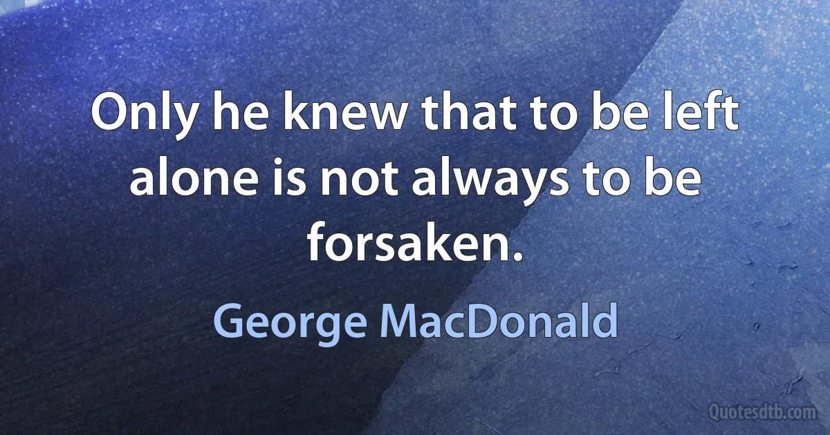 Only he knew that to be left alone is not always to be forsaken. (George MacDonald)