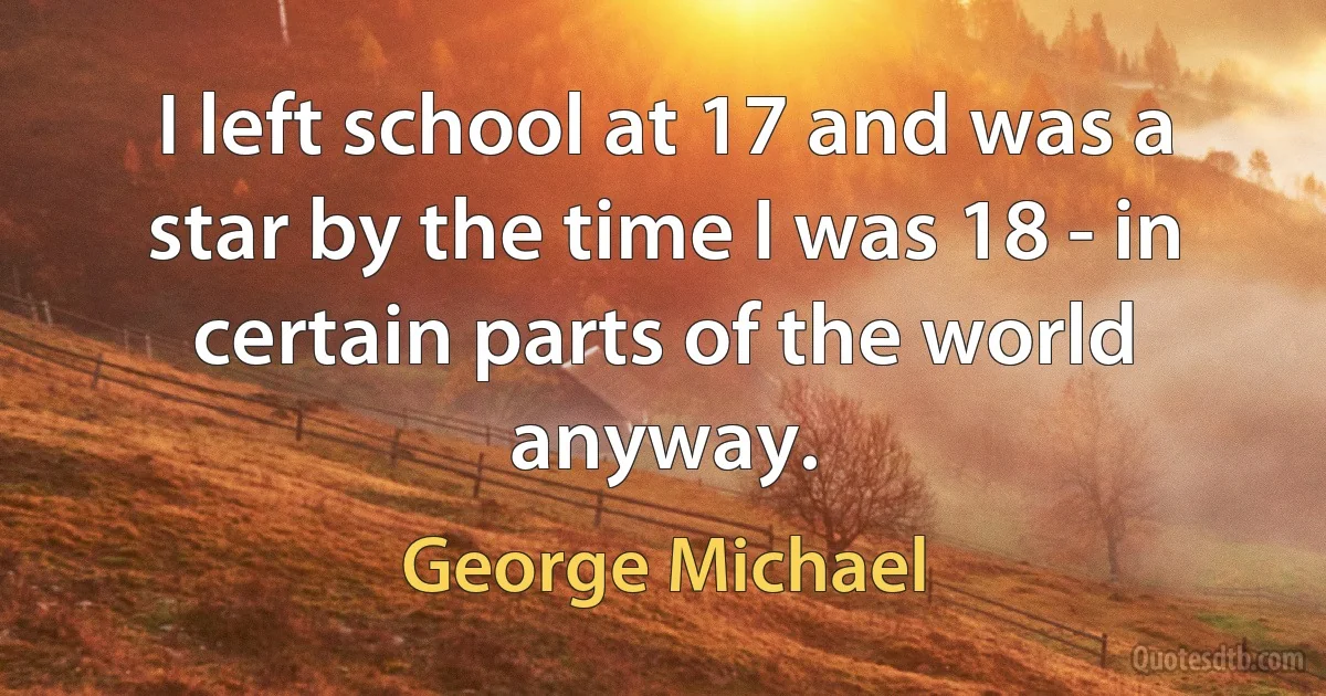 I left school at 17 and was a star by the time I was 18 - in certain parts of the world anyway. (George Michael)