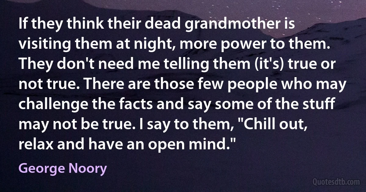 If they think their dead grandmother is visiting them at night, more power to them. They don't need me telling them (it's) true or not true. There are those few people who may challenge the facts and say some of the stuff may not be true. I say to them, "Chill out, relax and have an open mind." (George Noory)