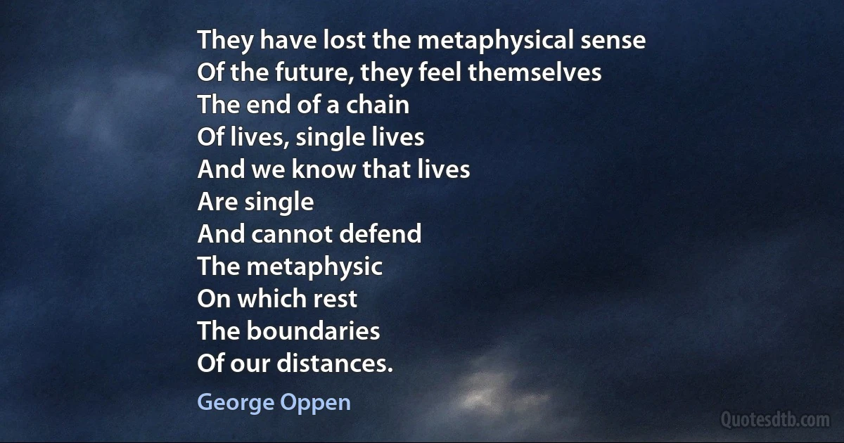 They have lost the metaphysical sense
Of the future, they feel themselves
The end of a chain
Of lives, single lives
And we know that lives
Are single
And cannot defend
The metaphysic
On which rest
The boundaries
Of our distances. (George Oppen)