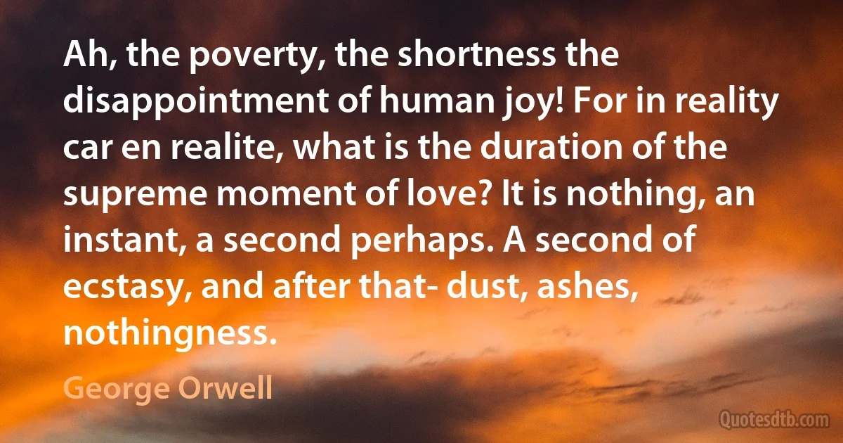 Ah, the poverty, the shortness the disappointment of human joy! For in reality car en realite, what is the duration of the supreme moment of love? It is nothing, an instant, a second perhaps. A second of ecstasy, and after that- dust, ashes, nothingness. (George Orwell)