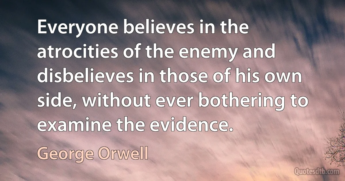 Everyone believes in the atrocities of the enemy and disbelieves in those of his own side, without ever bothering to examine the evidence. (George Orwell)