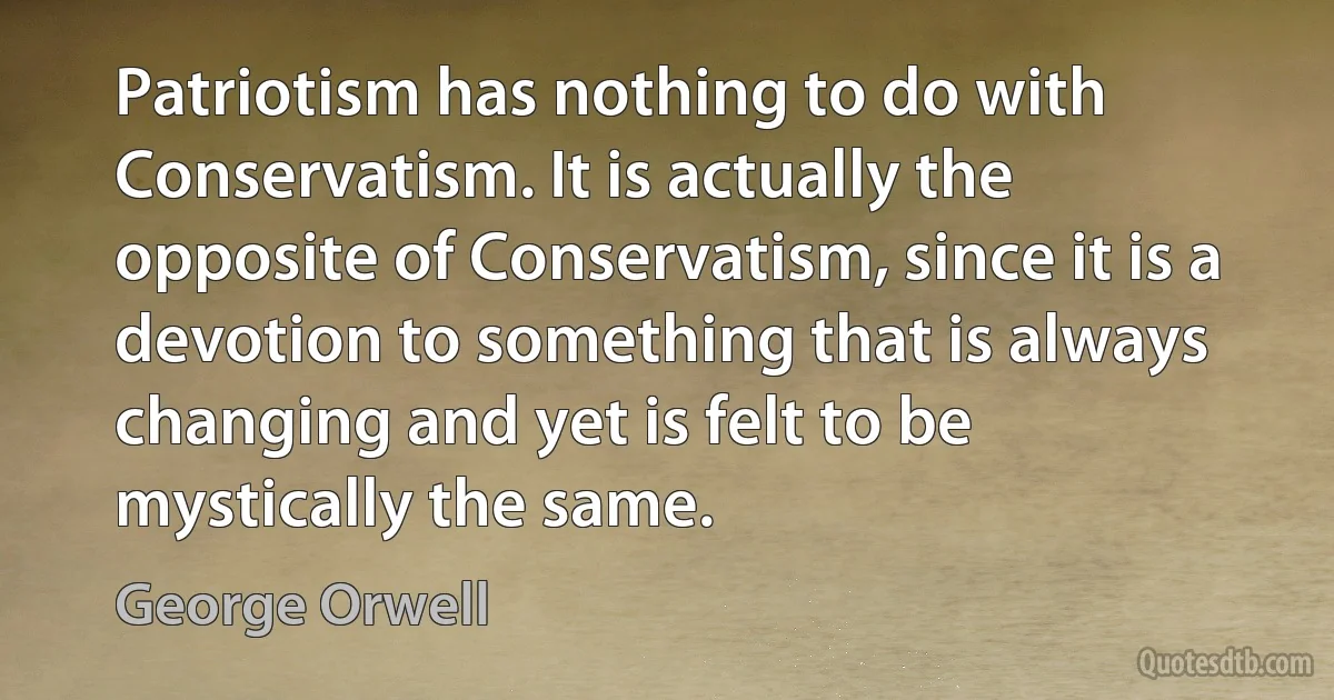 Patriotism has nothing to do with Conservatism. It is actually the opposite of Conservatism, since it is a devotion to something that is always changing and yet is felt to be mystically the same. (George Orwell)