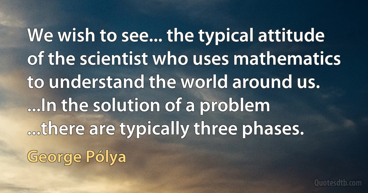 We wish to see... the typical attitude of the scientist who uses mathematics to understand the world around us. ...In the solution of a problem ...there are typically three phases. (George Pólya)