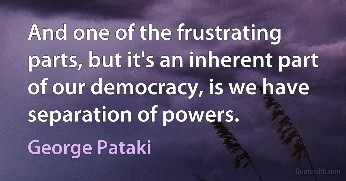 And one of the frustrating parts, but it's an inherent part of our democracy, is we have separation of powers. (George Pataki)