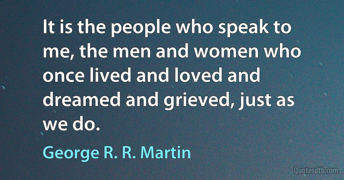 It is the people who speak to me, the men and women who once lived and loved and dreamed and grieved, just as we do. (George R. R. Martin)