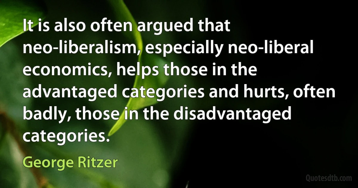 It is also often argued that neo-liberalism, especially neo-liberal economics, helps those in the advantaged categories and hurts, often badly, those in the disadvantaged categories. (George Ritzer)