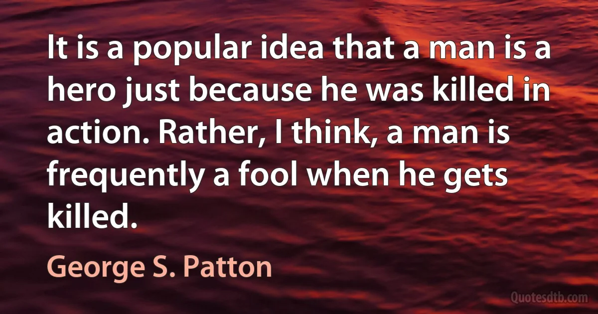 It is a popular idea that a man is a hero just because he was killed in action. Rather, I think, a man is frequently a fool when he gets killed. (George S. Patton)