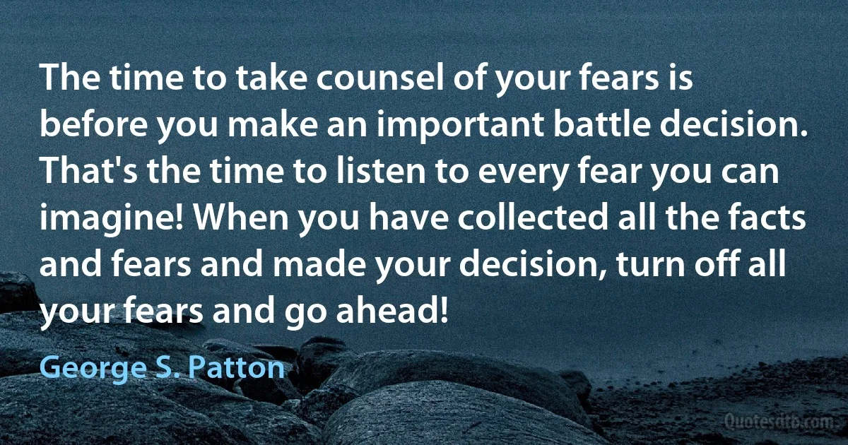 The time to take counsel of your fears is before you make an important battle decision. That's the time to listen to every fear you can imagine! When you have collected all the facts and fears and made your decision, turn off all your fears and go ahead! (George S. Patton)