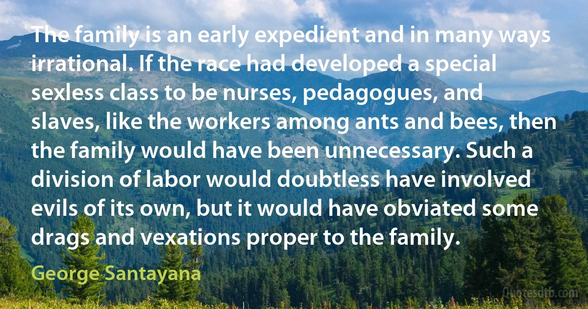 The family is an early expedient and in many ways irrational. If the race had developed a special sexless class to be nurses, pedagogues, and slaves, like the workers among ants and bees, then the family would have been unnecessary. Such a division of labor would doubtless have involved evils of its own, but it would have obviated some drags and vexations proper to the family. (George Santayana)