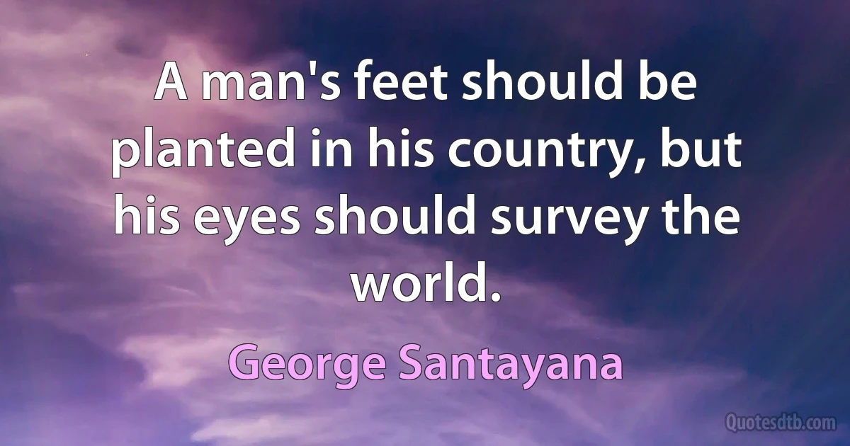 A man's feet should be planted in his country, but his eyes should survey the world. (George Santayana)