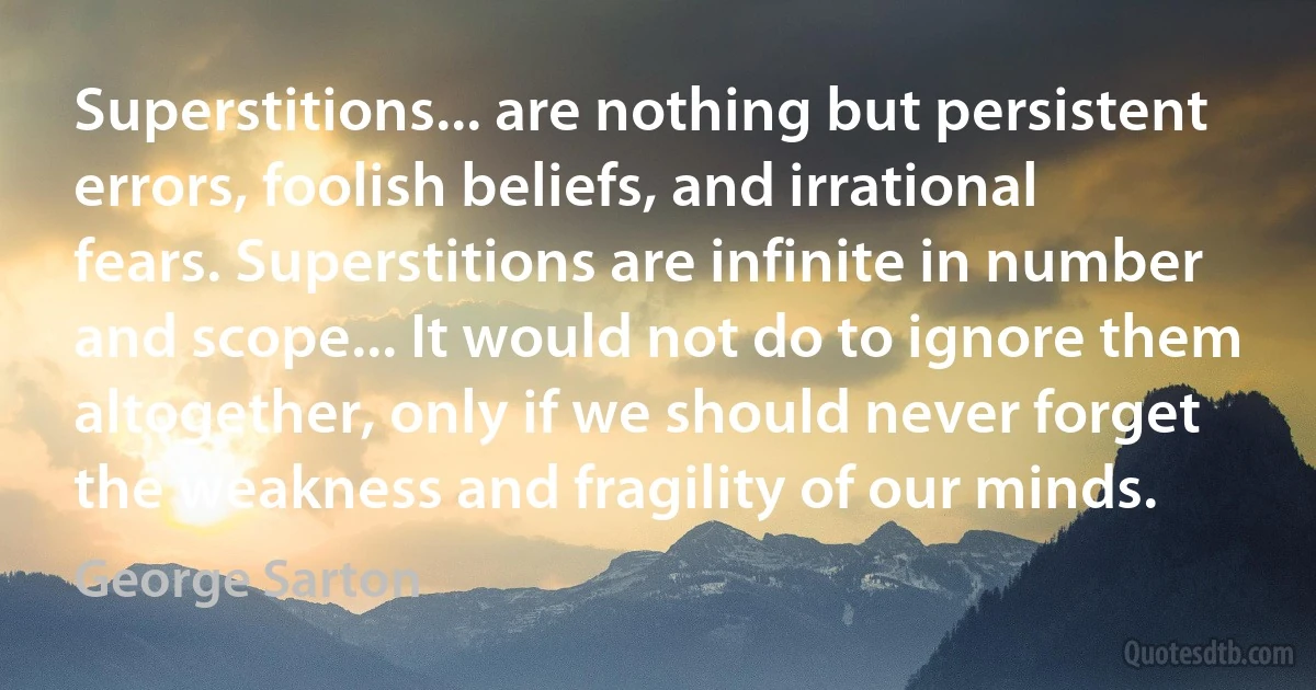 Superstitions... are nothing but persistent errors, foolish beliefs, and irrational fears. Superstitions are infinite in number and scope... It would not do to ignore them altogether, only if we should never forget the weakness and fragility of our minds. (George Sarton)