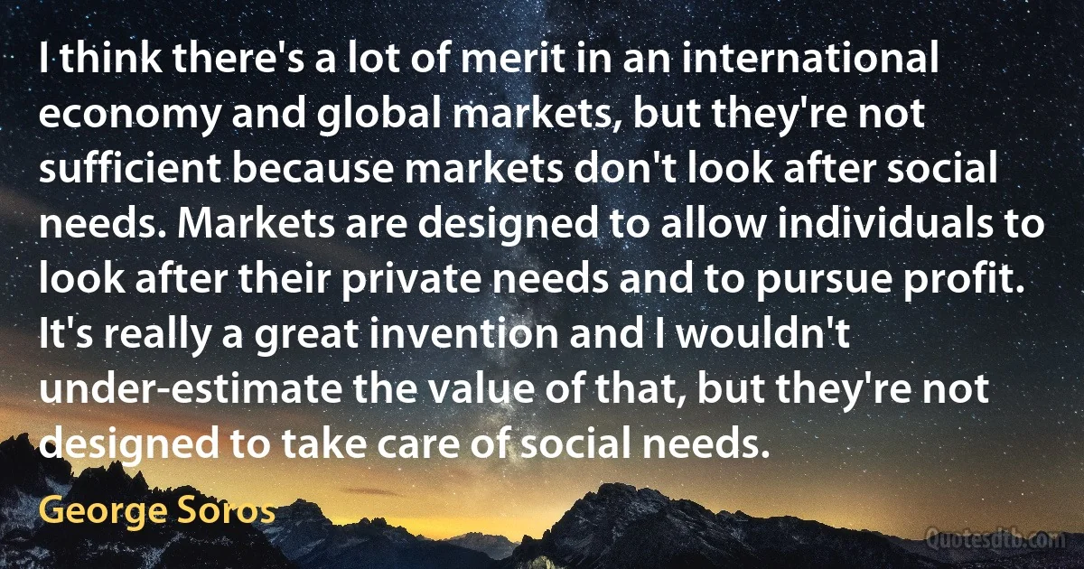 I think there's a lot of merit in an international economy and global markets, but they're not sufficient because markets don't look after social needs. Markets are designed to allow individuals to look after their private needs and to pursue profit. It's really a great invention and I wouldn't under-estimate the value of that, but they're not designed to take care of social needs. (George Soros)