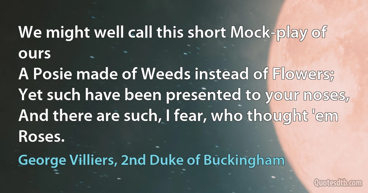 We might well call this short Mock-play of ours
A Posie made of Weeds instead of Flowers;
Yet such have been presented to your noses,
And there are such, I fear, who thought 'em Roses. (George Villiers, 2nd Duke of Buckingham)